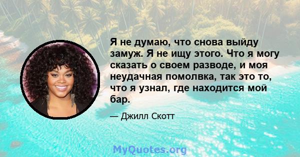 Я не думаю, что снова выйду замуж. Я не ищу этого. Что я могу сказать о своем разводе, и моя неудачная помолвка, так это то, что я узнал, где находится мой бар.