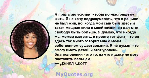 Я прилагаю усилия, чтобы по -настоящему жить. Я не хочу подразумевать, что я раньше не был жив, но, когда мой сын был здесь и такая мощная сила в моей жизни, он дал мне свободу быть больше. Я думаю, что иногда мы можем