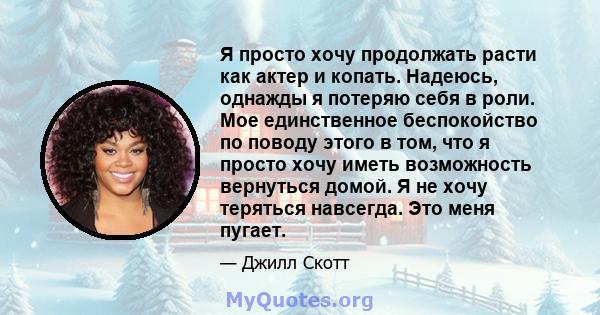 Я просто хочу продолжать расти как актер и копать. Надеюсь, однажды я потеряю себя в роли. Мое единственное беспокойство по поводу этого в том, что я просто хочу иметь возможность вернуться домой. Я не хочу теряться