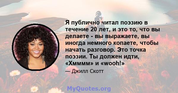 Я публично читал поэзию в течение 20 лет, и это то, что вы делаете - вы выражаете, вы иногда немного копаете, чтобы начать разговор. Это точка поэзии. Ты должен идти, «Хмммм» и «wooh!»