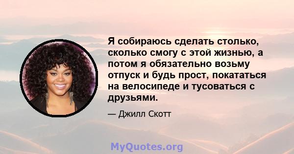 Я собираюсь сделать столько, сколько смогу с этой жизнью, а потом я обязательно возьму отпуск и будь прост, покататься на велосипеде и тусоваться с друзьями.