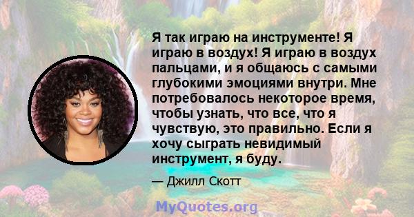 Я так играю на инструменте! Я играю в воздух! Я играю в воздух пальцами, и я общаюсь с самыми глубокими эмоциями внутри. Мне потребовалось некоторое время, чтобы узнать, что все, что я чувствую, это правильно. Если я