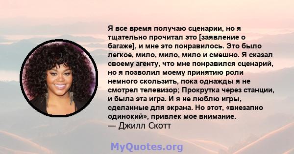 Я все время получаю сценарии, но я тщательно прочитал это [заявление о багаже], и мне это понравилось. Это было легкое, мило, мило, мило и смешно. Я сказал своему агенту, что мне понравился сценарий, но я позволил моему 