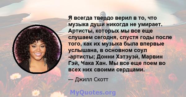 Я всегда твердо верил в то, что музыка души никогда не умирает. Артисты, которых мы все еще слушаем сегодня, спустя годы после того, как их музыка была впервые услышана, в основном соул -артисты; Донни Хэтэуэй, Марвин