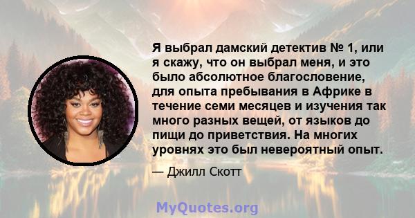 Я выбрал дамский детектив № 1, или я скажу, что он выбрал меня, и это было абсолютное благословение, для опыта пребывания в Африке в течение семи месяцев и изучения так много разных вещей, от языков до пищи до