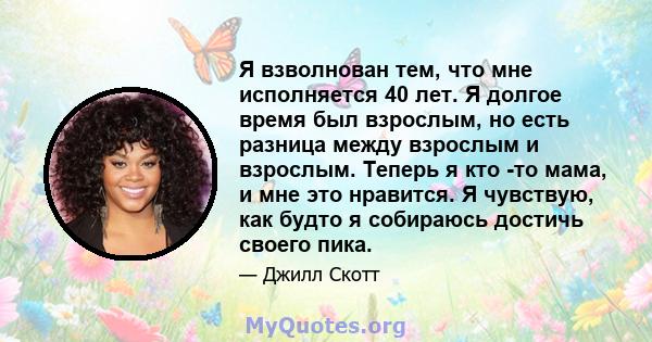 Я взволнован тем, что мне исполняется 40 лет. Я долгое время был взрослым, но есть разница между взрослым и взрослым. Теперь я кто -то мама, и мне это нравится. Я чувствую, как будто я собираюсь достичь своего пика.