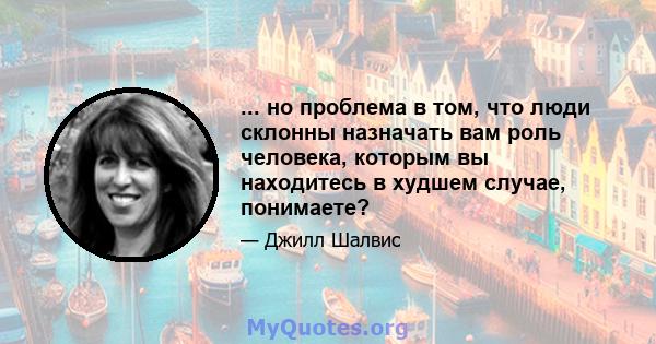 ... но проблема в том, что люди склонны назначать вам роль человека, которым вы находитесь в худшем случае, понимаете?