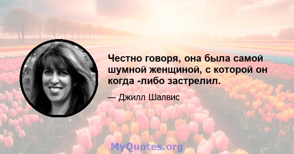 Честно говоря, она была самой шумной женщиной, с которой он когда -либо застрелил.