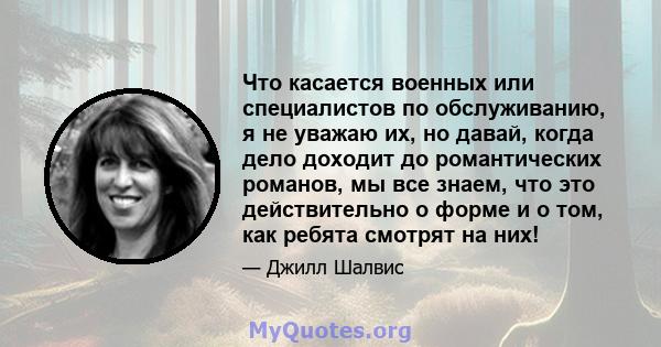 Что касается военных или специалистов по обслуживанию, я не уважаю их, но давай, когда дело доходит до романтических романов, мы все знаем, что это действительно о форме и о том, как ребята смотрят на них!