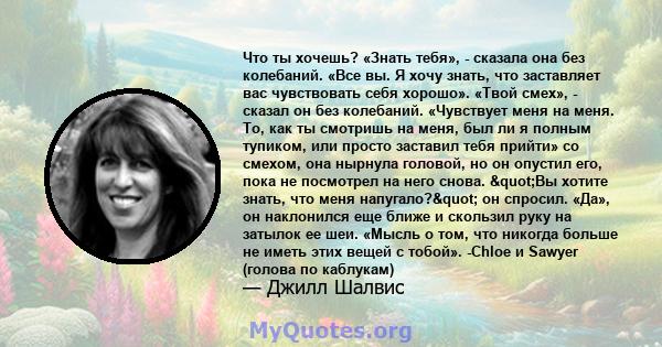 Что ты хочешь? «Знать тебя», - сказала она без колебаний. «Все вы. Я хочу знать, что заставляет вас чувствовать себя хорошо». «Твой смех», - сказал он без колебаний. «Чувствует меня на меня. То, как ты смотришь на меня, 