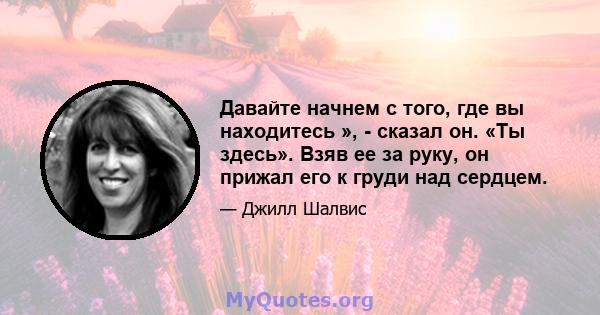 Давайте начнем с того, где вы находитесь », - сказал он. «Ты здесь». Взяв ее за руку, он прижал его к груди над сердцем.