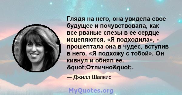 Глядя на него, она увидела свое будущее и почувствовала, как все рваные слезы в ее сердце исцеляются. «Я подходила», - прошептала она в чудес, вступив в него. «Я подхожу с тобой». Он кивнул и обнял ее.