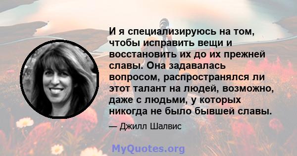 И я специализируюсь на том, чтобы исправить вещи и восстановить их до их прежней славы. Она задавалась вопросом, распространялся ли этот талант на людей, возможно, даже с людьми, у которых никогда не было бывшей славы.