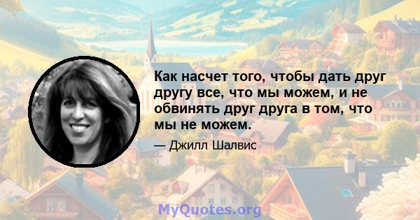 Как насчет того, чтобы дать друг другу все, что мы можем, и не обвинять друг друга в том, что мы не можем.