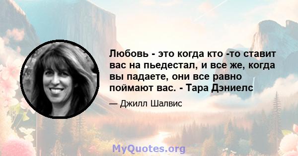 Любовь - это когда кто -то ставит вас на пьедестал, и все же, когда вы падаете, они все равно поймают вас. - Тара Дэниелс