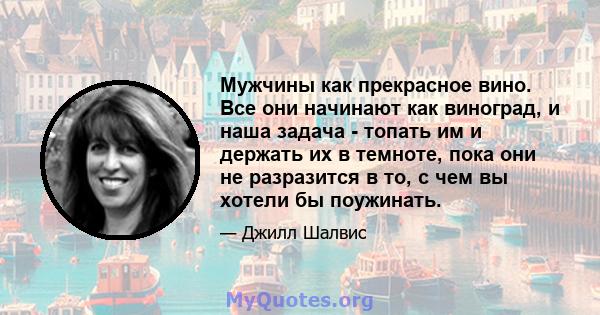 Мужчины как прекрасное вино. Все они начинают как виноград, и наша задача - топать им и держать их в темноте, пока они не разразится в то, с чем вы хотели бы поужинать.