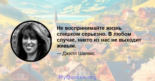 Не воспринимайте жизнь слишком серьезно. В любом случае, никто из нас не выходит живым.