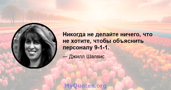 Никогда не делайте ничего, что не хотите, чтобы объяснить персоналу 9-1-1.