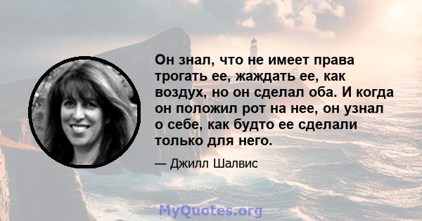 Он знал, что не имеет права трогать ее, жаждать ее, как воздух, но он сделал оба. И когда он положил рот на нее, он узнал о себе, как будто ее сделали только для него.