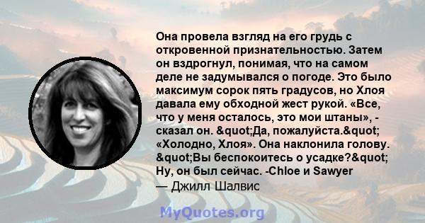 Она провела взгляд на его грудь с откровенной признательностью. Затем он вздрогнул, понимая, что на самом деле не задумывался о погоде. Это было максимум сорок пять градусов, но Хлоя давала ему обходной жест рукой.