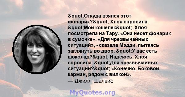 "Откуда взялся этот фонарик?" Хлоя спросила. "Мой кошелек". Хлоя посмотрела на Тару. «Она несет фонарик в сумочке». «Для чрезвычайных ситуаций», - сказала Мэдди, пытаясь заглянуть во двор. "У