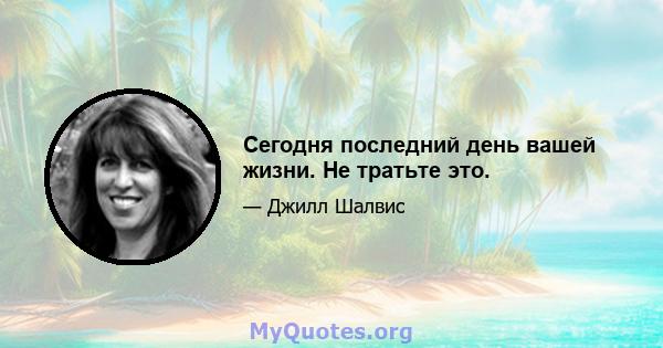 Сегодня последний день вашей жизни. Не тратьте это.