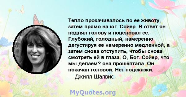 Тепло прокачивалось по ее животу, затем прямо на юг. Сойер. В ответ он поднял голову и поцеловал ее. Глубокий, голодный, намеренно дегустируя ее намеренно медленной, а затем снова отступить, чтобы снова смотреть ей в