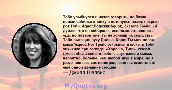 Тоби улыбнулся и начал говорить, но Джош приспособился к танку и потянулся назад, покрыв рот Тоби. "Подожди", сказала Грейс. «Я думаю, что он собирался использовать слова». «Да, но поверь мне, ты не хочешь их