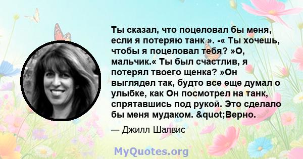 Ты сказал, что поцеловал бы меня, если я потеряю танк ». -« Ты хочешь, чтобы я поцеловал тебя? »О, мальчик.« Ты был счастлив, я потерял твоего щенка? »Он выглядел так, будто все еще думал о улыбке, как Он посмотрел на