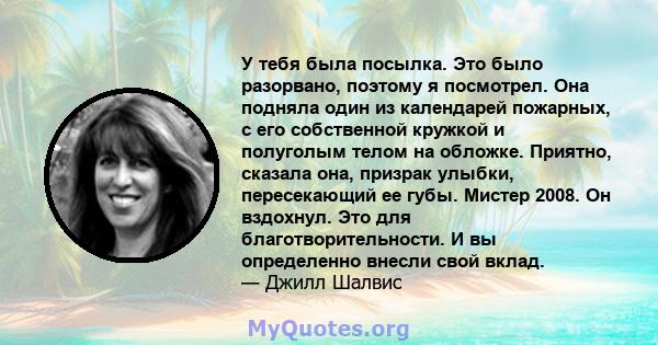 У тебя была посылка. Это было разорвано, поэтому я посмотрел. Она подняла один из календарей пожарных, с его собственной кружкой и полуголым телом на обложке. Приятно, сказала она, призрак улыбки, пересекающий ее губы.