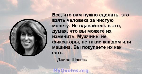 Все, что вам нужно сделать, это взять человека за чистую монету. Не вдавайтесь в это, думая, что вы можете их изменить. Мужчины не фиксаторы, не такие как дом или машина. Вы покупаете их как есть.