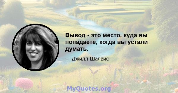 Вывод - это место, куда вы попадаете, когда вы устали думать.