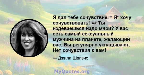 Я дал тебе сочувствие. * Я* хочу сочувствовать! »« Ты издеваешься надо мной? У вас есть самый сексуальный мужчина на планете, желающий вас. Вы регулярно укладывают. Нет сочувствия к вам!