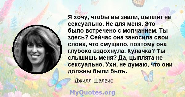 Я хочу, чтобы вы знали, цыплят не сексуально. Не для меня. Это было встречено с молчанием. Ты здесь? Сейчас она заносила свои слова, что смущало, поэтому она глубоко вздохнула. Кулачка? Ты слышишь меня? Да, цыплята не