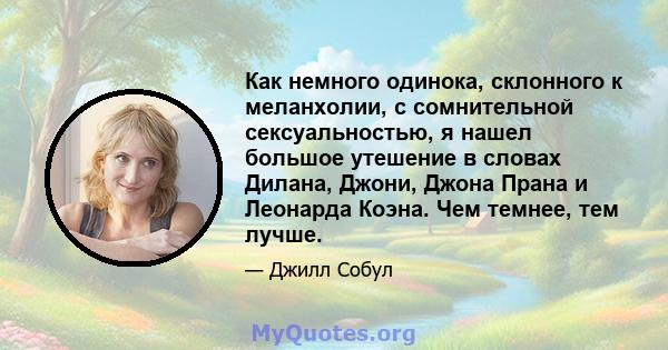 Как немного одинока, склонного к меланхолии, с сомнительной сексуальностью, я нашел большое утешение в словах Дилана, Джони, Джона Прана и Леонарда Коэна. Чем темнее, тем лучше.