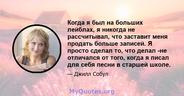 Когда я был на больших лейблах, я никогда не рассчитывал, что заставит меня продать больше записей. Я просто сделал то, что делал -не отличался от того, когда я писал для себя песни в старшей школе.