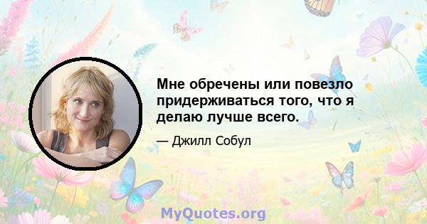 Мне обречены или повезло придерживаться того, что я делаю лучше всего.