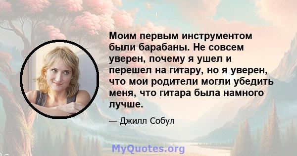 Моим первым инструментом были барабаны. Не совсем уверен, почему я ушел и перешел на гитару, но я уверен, что мои родители могли убедить меня, что гитара была намного лучше.