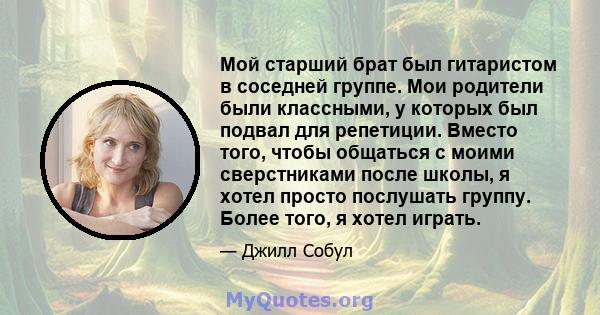 Мой старший брат был гитаристом в соседней группе. Мои родители были классными, у которых был подвал для репетиции. Вместо того, чтобы общаться с моими сверстниками после школы, я хотел просто послушать группу. Более