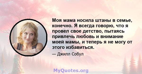 Моя мама носила штаны в семье, конечно. Я всегда говорю, что я провел свое детство, пытаясь привлечь любовь и внимание моей мамы, и теперь я не могу от этого избавиться.