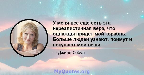 У меня все еще есть эта нереалистичная вера, что однажды придет мой корабль. Больше людей узнают, поймут и покупают мои вещи.