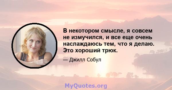 В некотором смысле, я совсем не измучился, и все еще очень наслаждаюсь тем, что я делаю. Это хороший трюк.