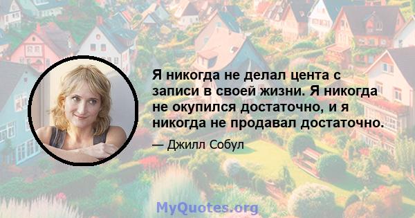 Я никогда не делал цента с записи в своей жизни. Я никогда не окупился достаточно, и я никогда не продавал достаточно.