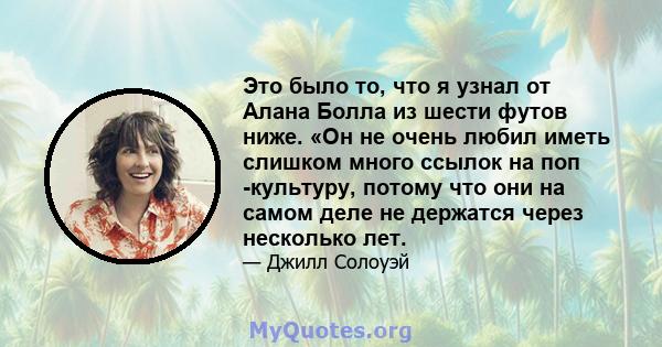 Это было то, что я узнал от Алана Болла из шести футов ниже. «Он не очень любил иметь слишком много ссылок на поп -культуру, потому что они на самом деле не держатся через несколько лет.