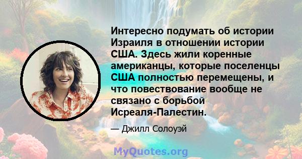 Интересно подумать об истории Израиля в отношении истории США. Здесь жили коренные американцы, которые поселенцы США полностью перемещены, и что повествование вообще не связано с борьбой Исреаля-Палестин.