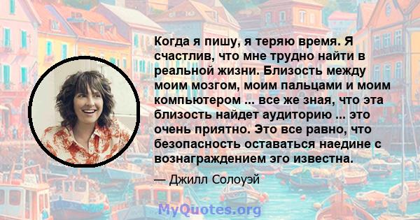 Когда я пишу, я теряю время. Я счастлив, что мне трудно найти в реальной жизни. Близость между моим мозгом, моим пальцами и моим компьютером ... все же зная, что эта близость найдет аудиторию ... это очень приятно. Это