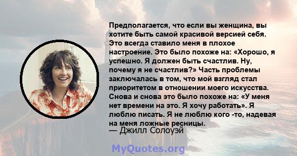 Предполагается, что если вы женщина, вы хотите быть самой красивой версией себя. Это всегда ставило меня в плохое настроение. Это было похоже на: «Хорошо, я успешно. Я должен быть счастлив. Ну, почему я не счастлив?»