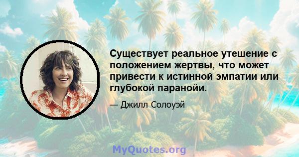 Существует реальное утешение с положением жертвы, что может привести к истинной эмпатии или глубокой паранойи.