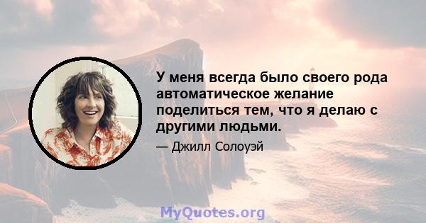 У меня всегда было своего рода автоматическое желание поделиться тем, что я делаю с другими людьми.