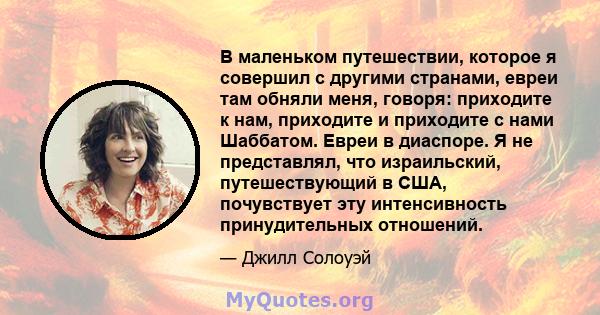 В маленьком путешествии, которое я совершил с другими странами, евреи там обняли меня, говоря: приходите к нам, приходите и приходите с нами Шаббатом. Евреи в диаспоре. Я не представлял, что израильский, путешествующий